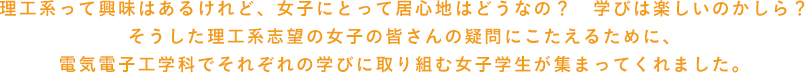 理工系って興味はあるけれど、女子にとって居心地はどうなの？学びは楽しいのかしら？そうした理工系志望の女子の皆さんの疑問にこたえるために、電気電子通信工学科でそれぞれの学びに取り組む女子学生が集まってくれました。