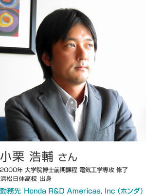 小栗 浩輔 さん 2000年 大学院博士前期課程 電気工学専攻 修了 浜松日体高校 出身 勤務先 Honda R&D Americas, Inc （ホンダ）