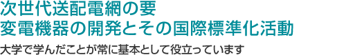 次世代送配電網の要 変電機器の開発とその国際標準化活動 大学で学んだことが常に基本として役立っています