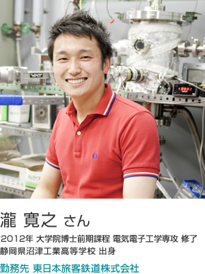 瀧 寛之 さん 2012年大学院博士前期課程電気電子工学専攻修了 静岡県沼津工業高等学校出身 勤務先 東日本旅客鉄道株式会社