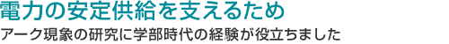 電力の安定供給を支えるため アーク現象の研究に学部時代の経験が役立ちました